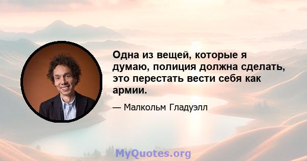 Одна из вещей, которые я думаю, полиция должна сделать, это перестать вести себя как армии.