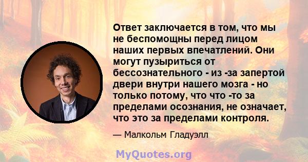 Ответ заключается в том, что мы не беспомощны перед лицом наших первых впечатлений. Они могут пузыриться от бессознательного - из -за запертой двери внутри нашего мозга - но только потому, что что -то за пределами