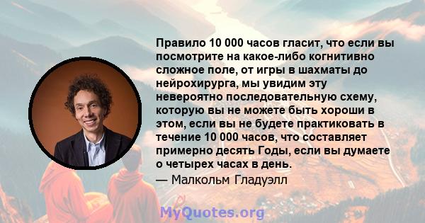 Правило 10 000 часов гласит, что если вы посмотрите на какое-либо когнитивно сложное поле, от игры в шахматы до нейрохирурга, мы увидим эту невероятно последовательную схему, которую вы не можете быть хороши в этом,