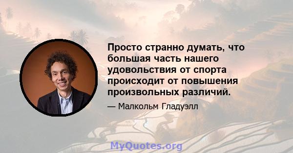 Просто странно думать, что большая часть нашего удовольствия от спорта происходит от повышения произвольных различий.