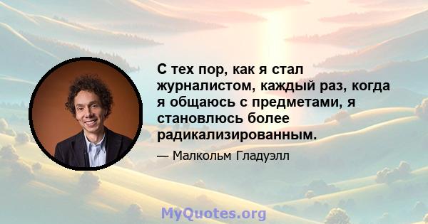 С тех пор, как я стал журналистом, каждый раз, когда я общаюсь с предметами, я становлюсь более радикализированным.