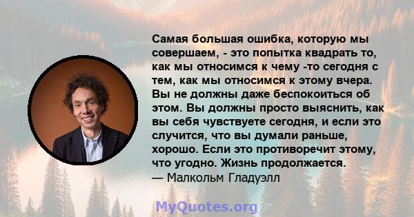 Самая большая ошибка, которую мы совершаем, - это попытка квадрать то, как мы относимся к чему -то сегодня с тем, как мы относимся к этому вчера. Вы не должны даже беспокоиться об этом. Вы должны просто выяснить, как вы 