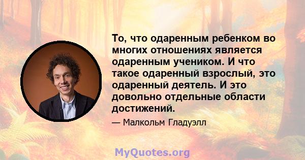 То, что одаренным ребенком во многих отношениях является одаренным учеником. И что такое одаренный взрослый, это одаренный деятель. И это довольно отдельные области достижений.