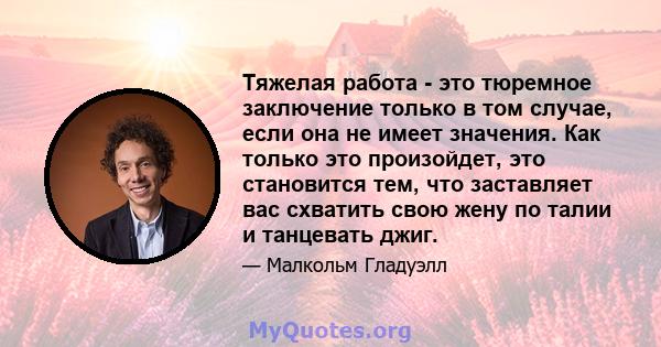 Тяжелая работа - это тюремное заключение только в том случае, если она не имеет значения. Как только это произойдет, это становится тем, что заставляет вас схватить свою жену по талии и танцевать джиг.