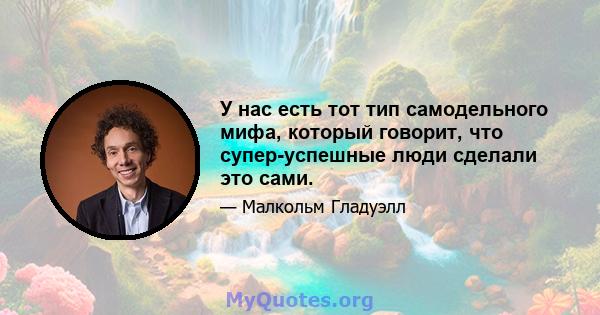 У нас есть тот тип самодельного мифа, который говорит, что супер-успешные люди сделали это сами.