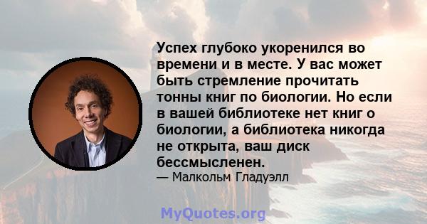 Успех глубоко укоренился во времени и в месте. У вас может быть стремление прочитать тонны книг по биологии. Но если в вашей библиотеке нет книг о биологии, а библиотека никогда не открыта, ваш диск бессмысленен.