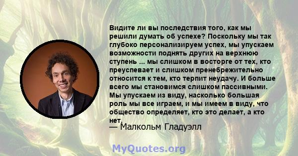 Видите ли вы последствия того, как мы решили думать об успехе? Поскольку мы так глубоко персонализируем успех, мы упускаем возможности поднять других на верхнюю ступень ... мы слишком в восторге от тех, кто преуспевает