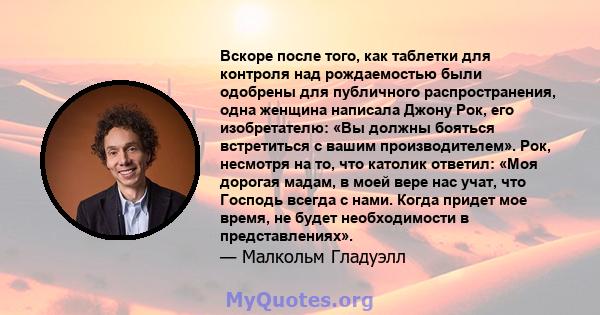 Вскоре после того, как таблетки для контроля над рождаемостью были одобрены для публичного распространения, одна женщина написала Джону Рок, его изобретателю: «Вы должны бояться встретиться с вашим производителем». Рок, 