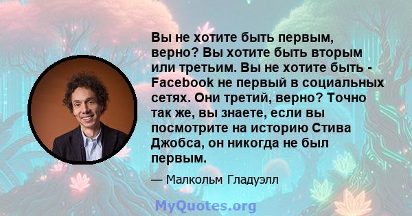 Вы не хотите быть первым, верно? Вы хотите быть вторым или третьим. Вы не хотите быть - Facebook не первый в социальных сетях. Они третий, верно? Точно так же, вы знаете, если вы посмотрите на историю Стива Джобса, он