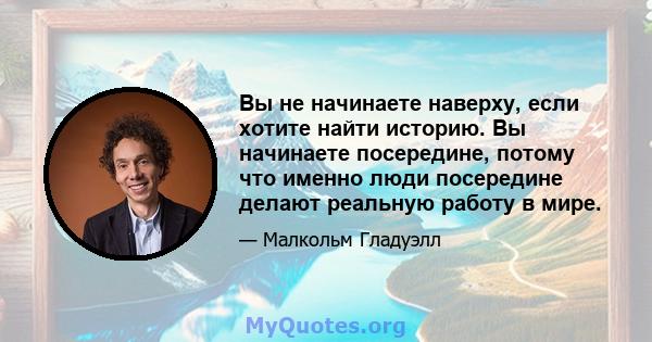 Вы не начинаете наверху, если хотите найти историю. Вы начинаете посередине, потому что именно люди посередине делают реальную работу в мире.