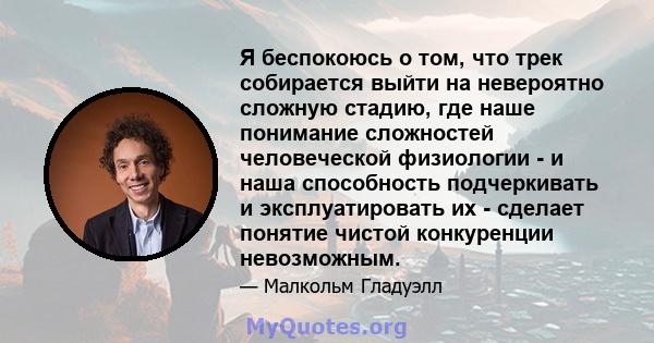 Я беспокоюсь о том, что трек собирается выйти на невероятно сложную стадию, где наше понимание сложностей человеческой физиологии - и наша способность подчеркивать и эксплуатировать их - сделает понятие чистой