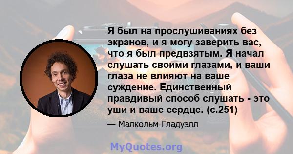 Я был на прослушиваниях без экранов, и я могу заверить вас, что я был предвзятым. Я начал слушать своими глазами, и ваши глаза не влияют на ваше суждение. Единственный правдивый способ слушать - это уши и ваше сердце.