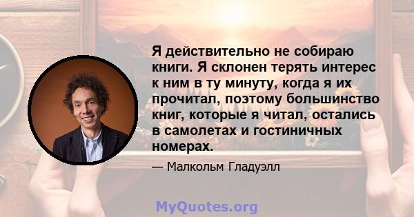 Я действительно не собираю книги. Я склонен терять интерес к ним в ту минуту, когда я их прочитал, поэтому большинство книг, которые я читал, остались в самолетах и ​​гостиничных номерах.