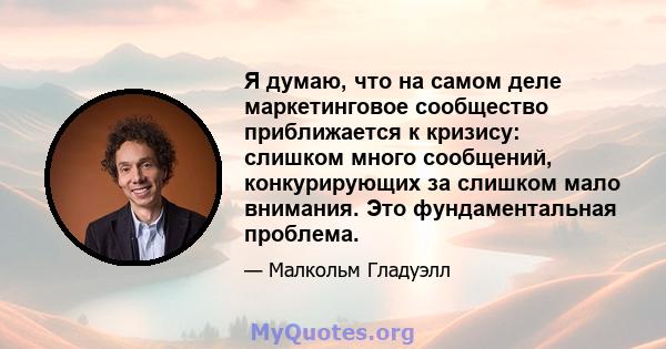 Я думаю, что на самом деле маркетинговое сообщество приближается к кризису: слишком много сообщений, конкурирующих за слишком мало внимания. Это фундаментальная проблема.