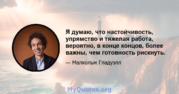 Я думаю, что настойчивость, упрямство и тяжелая работа, вероятно, в конце концов, более важны, чем готовность рискнуть.