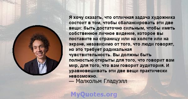 Я хочу сказать, что отличная задача художника состоит в том, чтобы сбалансировать эти две вещи: быть достаточно сильным, чтобы иметь собственное личное видение, которое вы поставите на страницу или на холсте или на