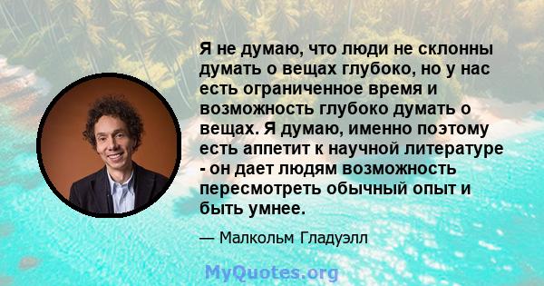 Я не думаю, что люди не склонны думать о вещах глубоко, но у нас есть ограниченное время и возможность глубоко думать о вещах. Я думаю, именно поэтому есть аппетит к научной литературе - он дает людям возможность