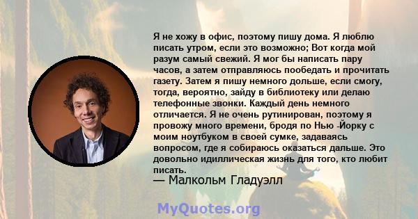 Я не хожу в офис, поэтому пишу дома. Я люблю писать утром, если это возможно; Вот когда мой разум самый свежий. Я мог бы написать пару часов, а затем отправляюсь пообедать и прочитать газету. Затем я пишу немного