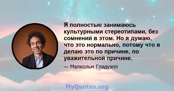 Я полностью занимаюсь культурными стереотипами, без сомнений в этом. Но я думаю, что это нормально, потому что я делаю это по причине, по уважительной причине.