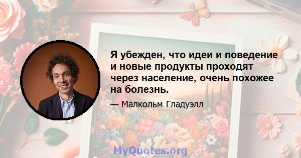 Я убежден, что идеи и поведение и новые продукты проходят через население, очень похожее на болезнь.