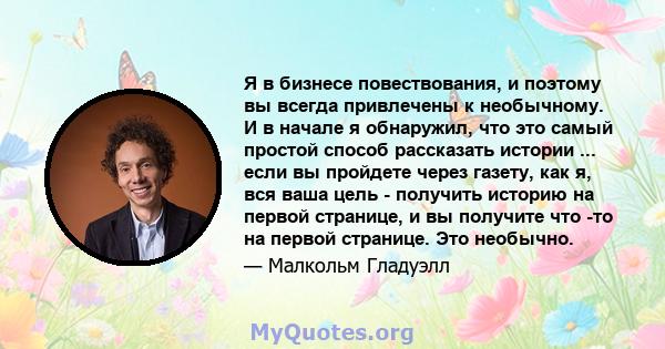 Я в бизнесе повествования, и поэтому вы всегда привлечены к необычному. И в начале я обнаружил, что это самый простой способ рассказать истории ... если вы пройдете через газету, как я, вся ваша цель - получить историю