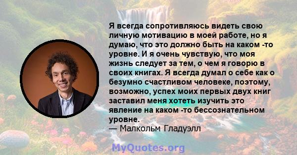 Я всегда сопротивляюсь видеть свою личную мотивацию в моей работе, но я думаю, что это должно быть на каком -то уровне. И я очень чувствую, что моя жизнь следует за тем, о чем я говорю в своих книгах. Я всегда думал о