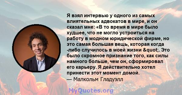 Я взял интервью у одного из самых влиятельных адвокатов в мире, и он сказал мне: «В то время в мире было худшее, что не могло устроиться на работу в модном юридической фирме, но это самая большая вещь, которая когда