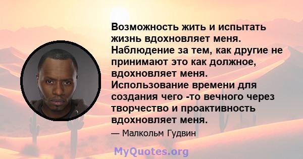 Возможность жить и испытать жизнь вдохновляет меня. Наблюдение за тем, как другие не принимают это как должное, вдохновляет меня. Использование времени для создания чего -то вечного через творчество и проактивность