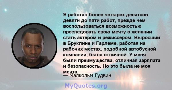 Я работал более четырех десятков девяти до пяти работ, прежде чем воспользоваться возможностью преследовать свою мечту о желании стать актером и режиссером. Выросший в Бруклине и Гарлеме, работая на рабочих местах,