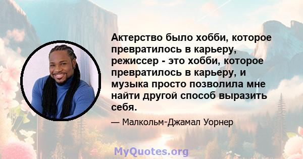 Актерство было хобби, которое превратилось в карьеру, режиссер - это хобби, которое превратилось в карьеру, и музыка просто позволила мне найти другой способ выразить себя.