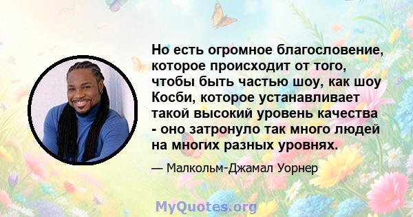 Но есть огромное благословение, которое происходит от того, чтобы быть частью шоу, как шоу Косби, которое устанавливает такой высокий уровень качества - оно затронуло так много людей на многих разных уровнях.