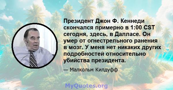 Президент Джон Ф. Кеннеди скончался примерно в 1:00 CST сегодня, здесь, в Далласе. Он умер от огнестрельного ранения в мозг. У меня нет никаких других подробностей относительно убийства президента.