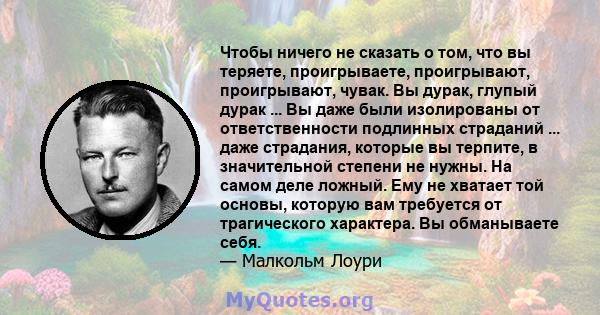 Чтобы ничего не сказать о том, что вы теряете, проигрываете, проигрывают, проигрывают, чувак. Вы дурак, глупый дурак ... Вы даже были изолированы от ответственности подлинных страданий ... даже страдания, которые вы