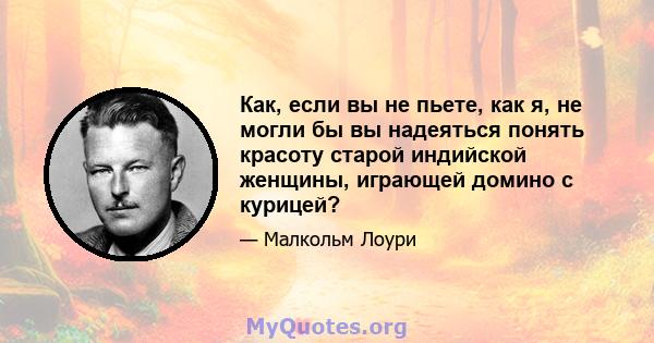 Как, если вы не пьете, как я, не могли бы вы надеяться понять красоту старой индийской женщины, играющей домино с курицей?