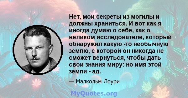 Нет, мои секреты из могилы и должны храниться. И вот как я иногда думаю о себе, как о великом исследователе, который обнаружил какую -то необычную землю, с которой он никогда не сможет вернуться, чтобы дать свои знания