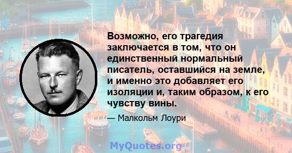 Возможно, его трагедия заключается в том, что он единственный нормальный писатель, оставшийся на земле, и именно это добавляет его изоляции и, таким образом, к его чувству вины.