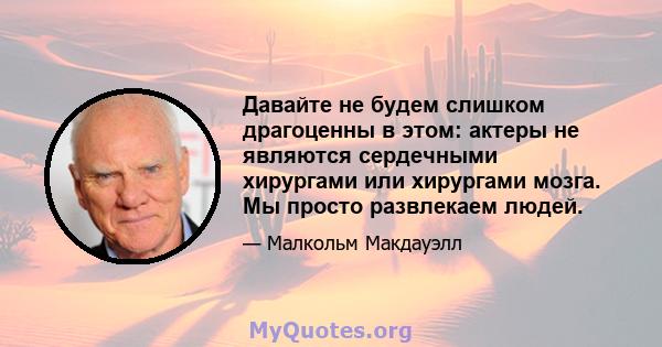 Давайте не будем слишком драгоценны в этом: актеры не являются сердечными хирургами или хирургами мозга. Мы просто развлекаем людей.