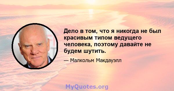 Дело в том, что я никогда не был красивым типом ведущего человека, поэтому давайте не будем шутить.