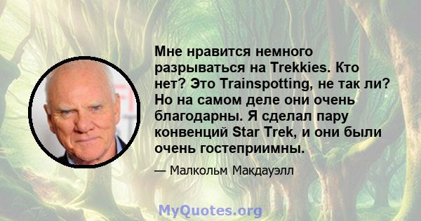 Мне нравится немного разрываться на Trekkies. Кто нет? Это Trainspotting, не так ли? Но на самом деле они очень благодарны. Я сделал пару конвенций Star Trek, и они были очень гостеприимны.