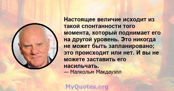 Настоящее величие исходит из такой спонтанности того момента, который поднимает его на другой уровень. Это никогда не может быть запланировано; это происходит или нет. И вы не можете заставить его насильчать.