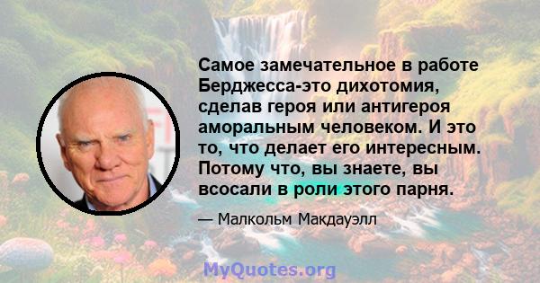 Самое замечательное в работе Берджесса-это дихотомия, сделав героя или антигероя аморальным человеком. И это то, что делает его интересным. Потому что, вы знаете, вы всосали в роли этого парня.