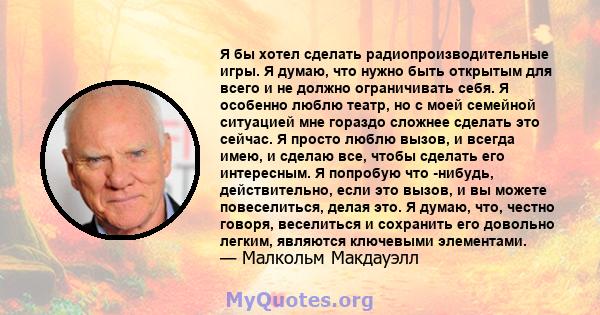 Я бы хотел сделать радиопроизводительные игры. Я думаю, что нужно быть открытым для всего и не должно ограничивать себя. Я особенно люблю театр, но с моей семейной ситуацией мне гораздо сложнее сделать это сейчас. Я