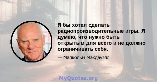 Я бы хотел сделать радиопроизводительные игры. Я думаю, что нужно быть открытым для всего и не должно ограничивать себя.