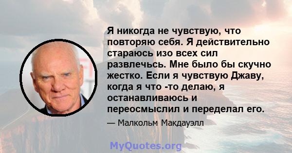 Я никогда не чувствую, что повторяю себя. Я действительно стараюсь изо всех сил развлечьсь. Мне было бы скучно жестко. Если я чувствую Джаву, когда я что -то делаю, я останавливаюсь и переосмыслил и переделал его.