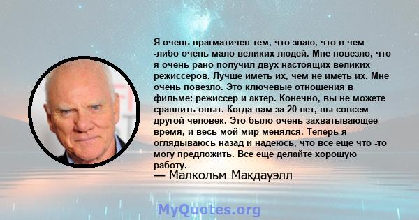 Я очень прагматичен тем, что знаю, что в чем -либо очень мало великих людей. Мне повезло, что я очень рано получил двух настоящих великих режиссеров. Лучше иметь их, чем не иметь их. Мне очень повезло. Это ключевые