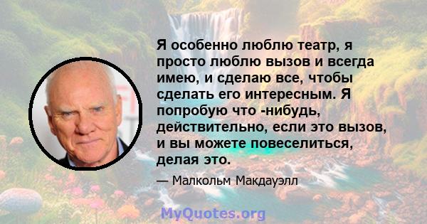 Я особенно люблю театр, я просто люблю вызов и всегда имею, и сделаю все, чтобы сделать его интересным. Я попробую что -нибудь, действительно, если это вызов, и вы можете повеселиться, делая это.