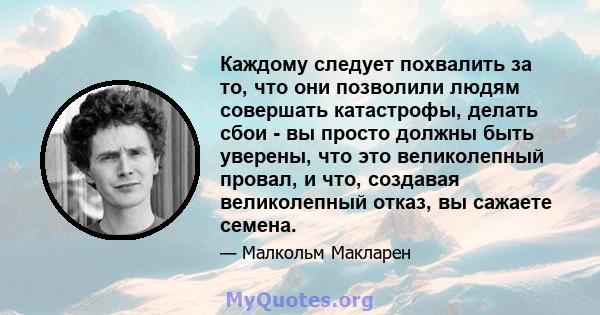 Каждому следует похвалить за то, что они позволили людям совершать катастрофы, делать сбои - вы просто должны быть уверены, что это великолепный провал, и что, создавая великолепный отказ, вы сажаете семена.