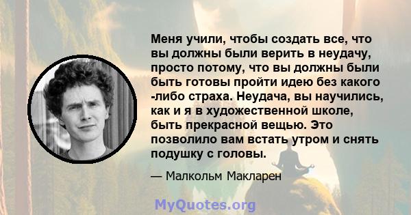 Меня учили, чтобы создать все, что вы должны были верить в неудачу, просто потому, что вы должны были быть готовы пройти идею без какого -либо страха. Неудача, вы научились, как и я в художественной школе, быть