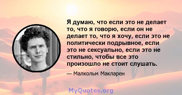 Я думаю, что если это не делает то, что я говорю, если он не делает то, что я хочу, если это не политически подрывное, если это не сексуально, если это не стильно, чтобы все это произошло не стоит слушать.