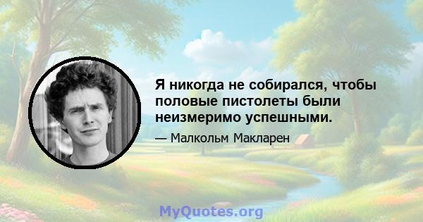 Я никогда не собирался, чтобы половые пистолеты были неизмеримо успешными.